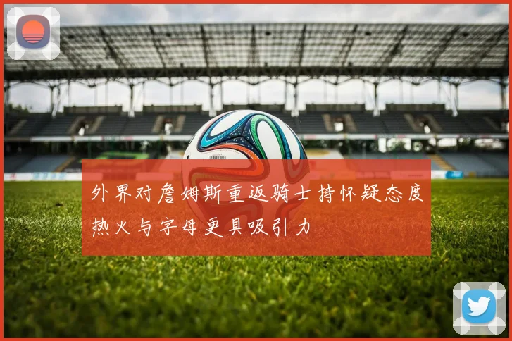 外界对詹姆斯重返骑士持怀疑态度热火与字母更具吸引力