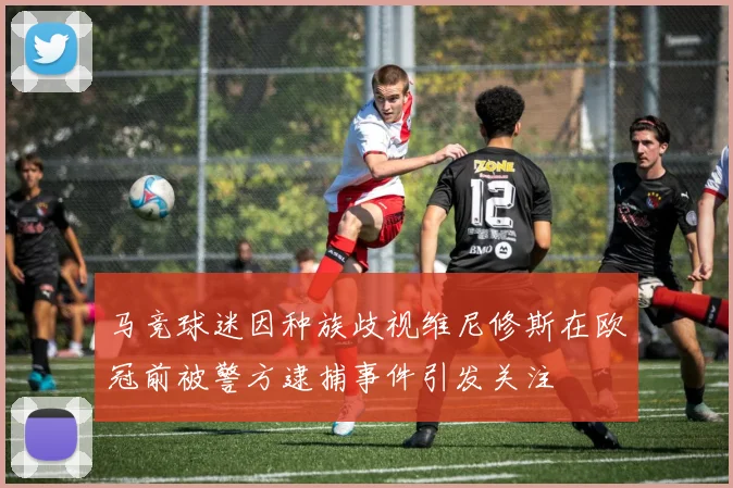 马竞球迷因种族歧视维尼修斯在欧冠前被警方逮捕事件引发关注