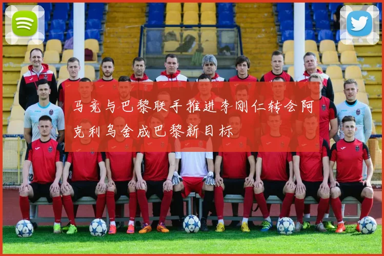 马竞与巴黎联手推进李刚仁转会阿克利乌舍成巴黎新目标