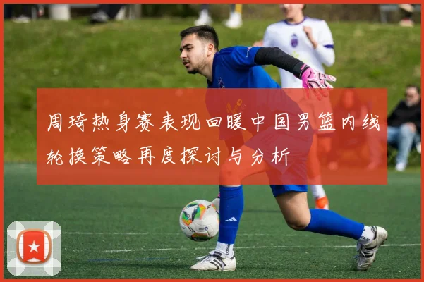 周琦热身赛表现回暖中国男篮内线轮换策略再度探讨与分析
