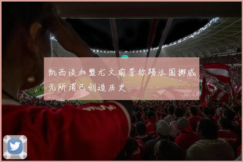 凯西谈加盟尤文前景称踢法国挪威无所谓已创造历史