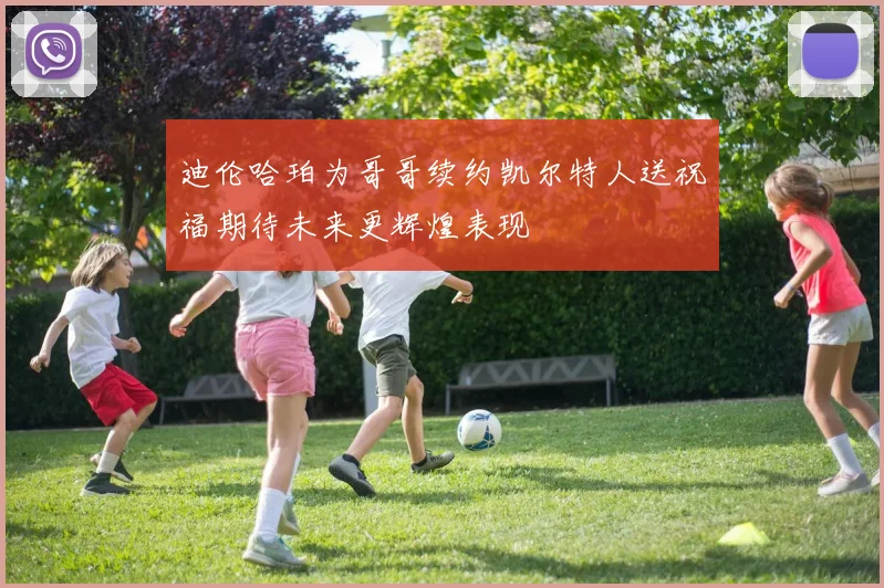 迪伦哈珀为哥哥续约凯尔特人送祝福期待未来更辉煌表现