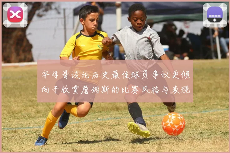 字母哥谈论历史最佳球员争议更倾向于欣赏詹姆斯的比赛风格与表现