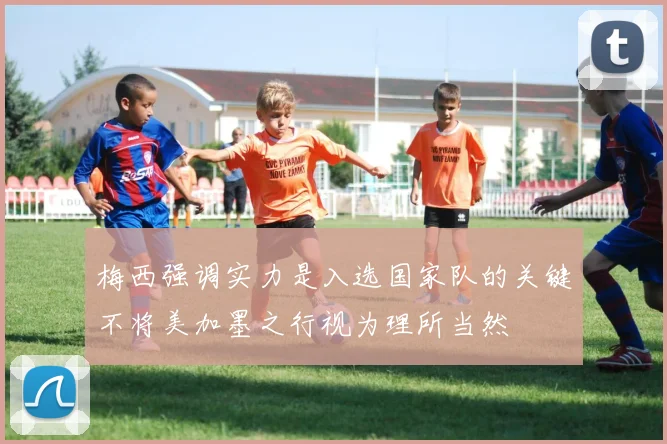 梅西强调实力是入选国家队的关键不将美加墨之行视为理所当然
