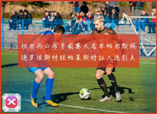 切尔西公布季前赛大名单帕尔默佩德罗埃斯特旺帕莱斯特拉入选引关注