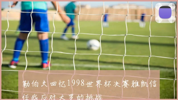 勒伯夫回忆1998世界杯决赛雅凯信任我应对大罗的挑战