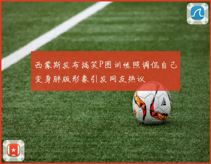 西蒙斯发布搞笑P图训练照调侃自己变身胖版形象引发网友热议