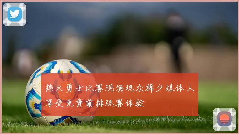 热火勇士比赛现场观众稀少媒体人享受免费前排观赛体验