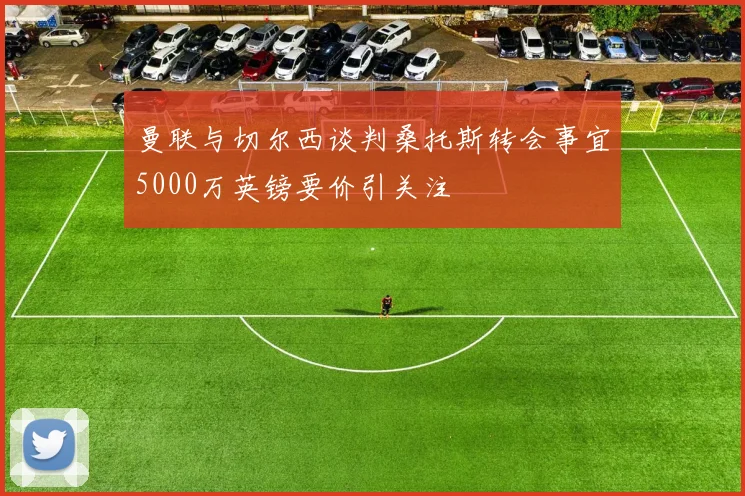 曼联与切尔西谈判桑托斯转会事宜5000万英镑要价引关注