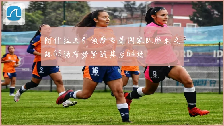 阿什拉夫引领摩洛哥国家队胜利之路65场布努紧随其后64场
