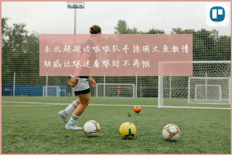 东北超延边啦啦队手持明太鱼激情助威让球迷看球时不再饿