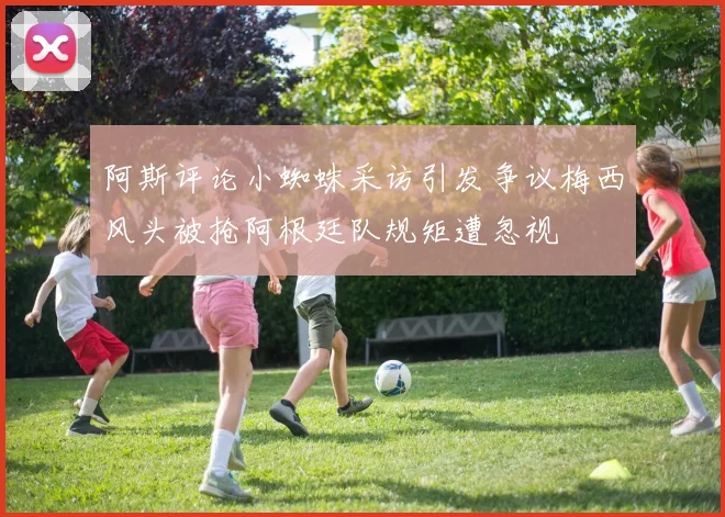 阿斯评论小蜘蛛采访引发争议梅西风头被抢阿根廷队规矩遭忽视