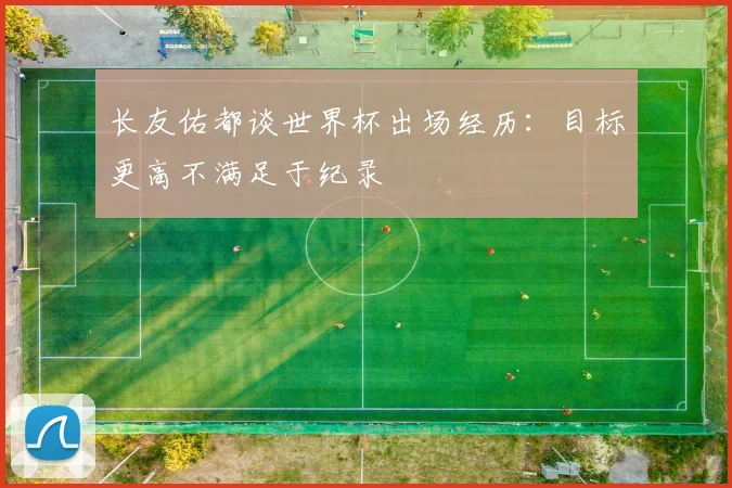 长友佑都谈世界杯出场经历：目标更高不满足于纪录