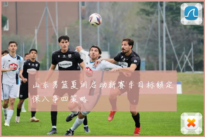 山东男篮夏训启动新赛季目标锁定保八争四策略