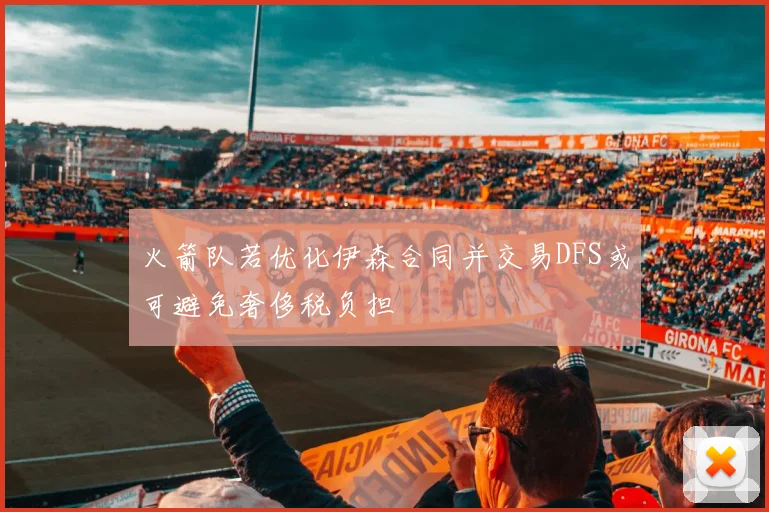火箭队若优化伊森合同并交易DFS或可避免奢侈税负担