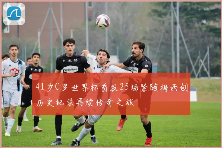 41岁C罗世界杯首发25场紧随梅西创历史纪录再续传奇之旅