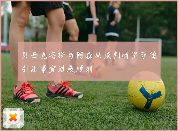 贝西克塔斯与阿森纳谈判特罗萨德引进事宜进展顺利