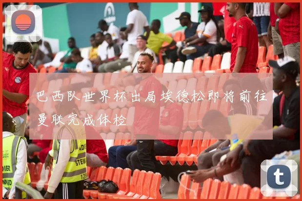 巴西队世界杯出局埃德松即将前往曼联完成体检