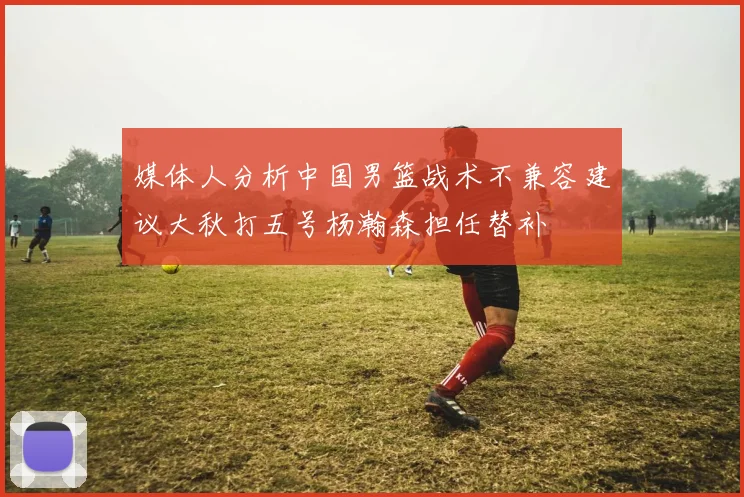 媒体人分析中国男篮战术不兼容建议大秋打五号杨瀚森担任替补