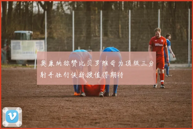 奥康纳称赞比贝罗维奇为顶级三分射手独行侠新援值得期待