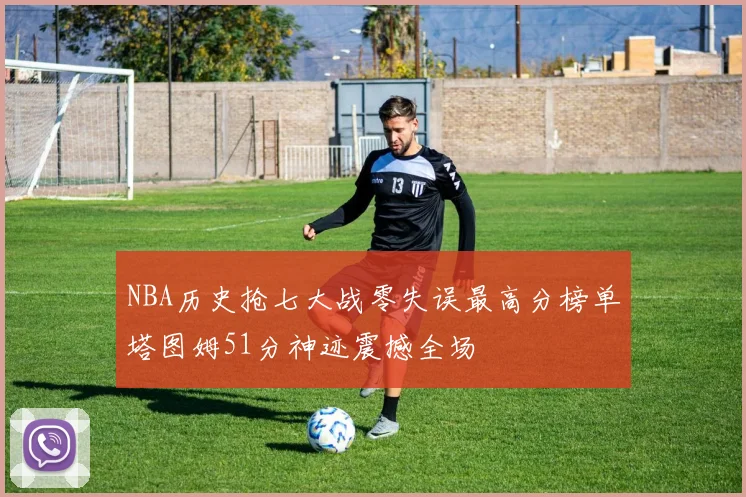 NBA历史抢七大战零失误最高分榜单塔图姆51分神迹震撼全场