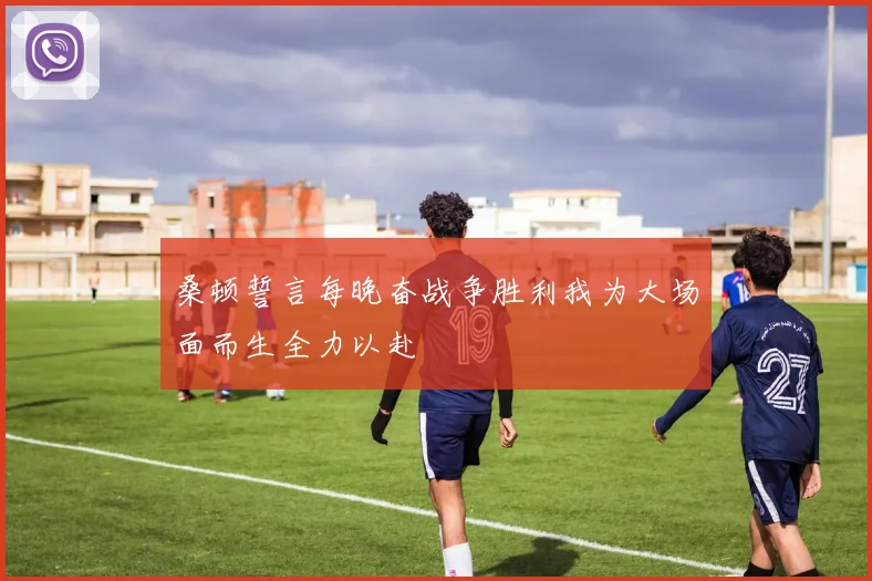 桑顿誓言每晚奋战争胜利我为大场面而生全力以赴